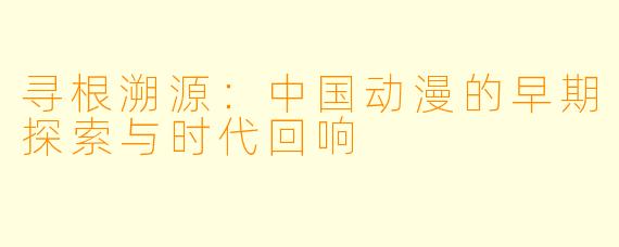 寻根溯源:中国动漫的早期探索与时代回响
