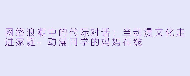 网络浪潮中的代际对话：当动漫文化走进家庭-动漫同学的妈妈在线