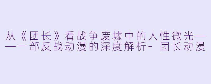从《团长》看战争废墟中的人性微光——一部反战动漫的深度解析-团长动漫