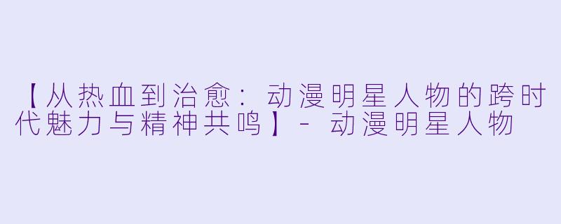 【从热血到治愈：动漫明星人物的跨时代魅力与精神共鸣】-动漫明星人物