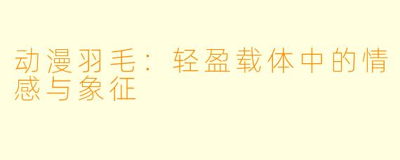 动漫羽毛：轻盈载体中的情感与象征