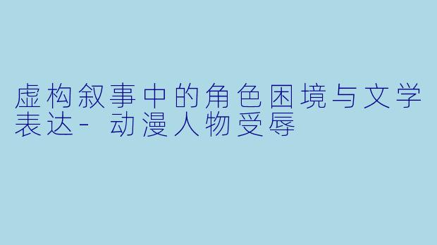 虚构叙事中的角色困境与文学表达-动漫人物受辱
