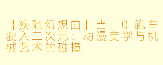 【疾驰幻想曲】当.0跑车驶入二次元:动漫美学与机械艺术的碰撞