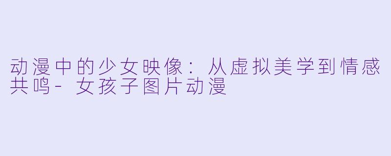 动漫中的少女映像：从虚拟美学到情感共鸣-女孩子图片动漫
