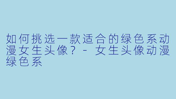 如何挑选一款适合的绿色系动漫女生头像？-女生头像动漫绿色系