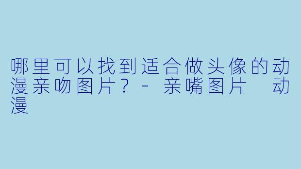 哪里可以找到适合做头像的动漫亲吻图片？-亲嘴图片 动漫