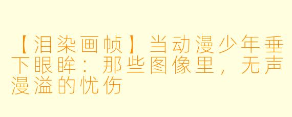 【泪染画帧】当动漫少年垂下眼眸：那些图像里，无声漫溢的忧伤