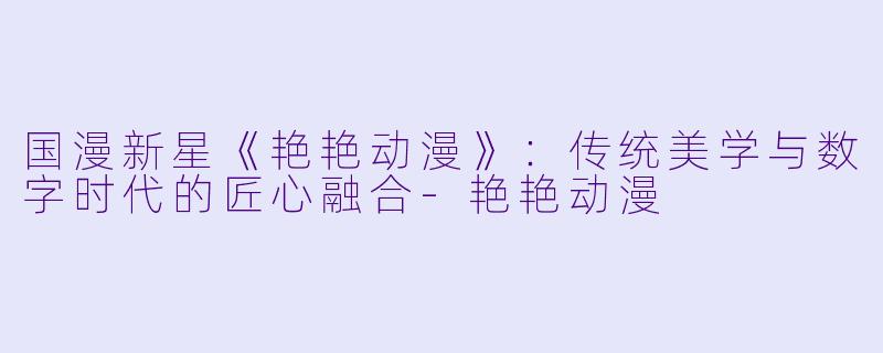 国漫新星《艳艳动漫》：传统美学与数字时代的匠心融合-艳艳动漫