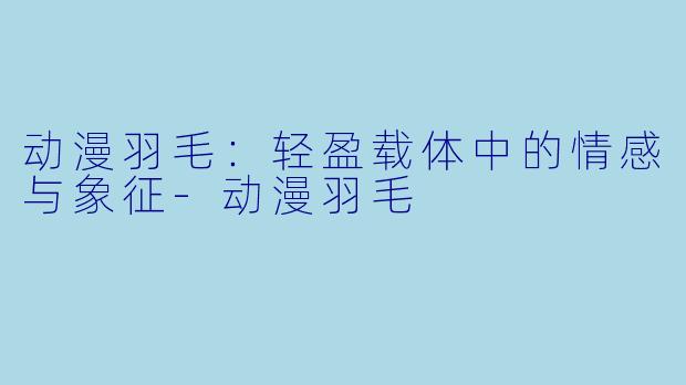 动漫羽毛：轻盈载体中的情感与象征