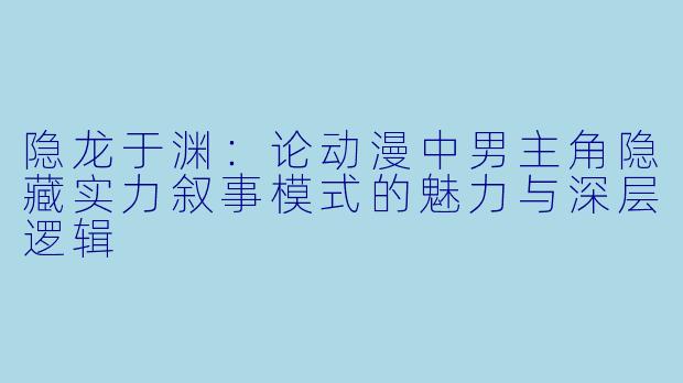 隐龙于渊：论动漫中男主角隐藏实力叙事模式的魅力与深层逻辑