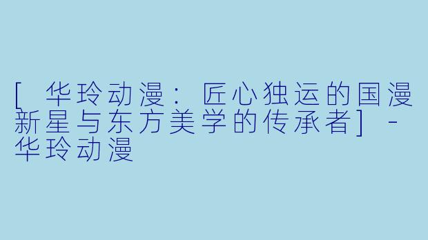 [华玲动漫：匠心独运的国漫新星与东方美学的传承者]