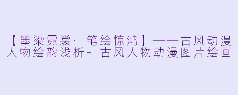 【墨染霓裳·笔绘惊鸿】——古风动漫人物绘韵浅析-古风人物动漫图片绘画