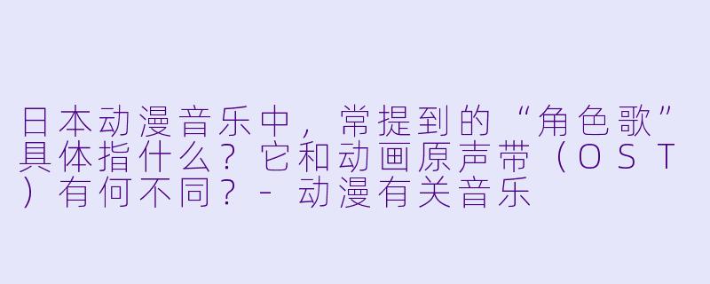 日本动漫音乐中，常提到的“角色歌”具体指什么？它和动画原声带（OST）有何不同？