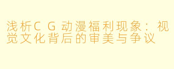 浅析CG动漫福利现象：视觉文化背后的审美与争议