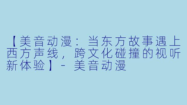 【美音动漫：当东方故事遇上西方声线，跨文化碰撞的视听新体验】-美音动漫