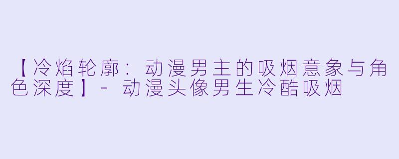 【冷焰轮廓：动漫男主的吸烟意象与角色深度】-动漫头像男生冷酷吸烟