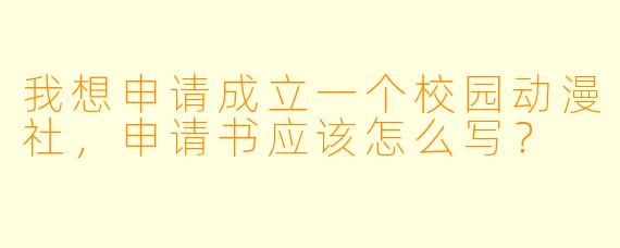 我想申请成立一个校园动漫社,申请书应该怎么写?