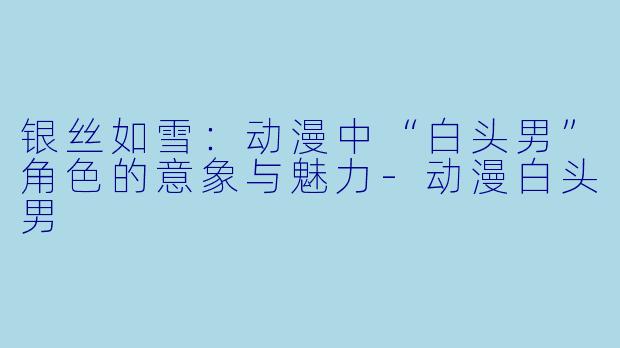 银丝如雪:动漫中“白头男”角色的意象与魅力-动漫白头男