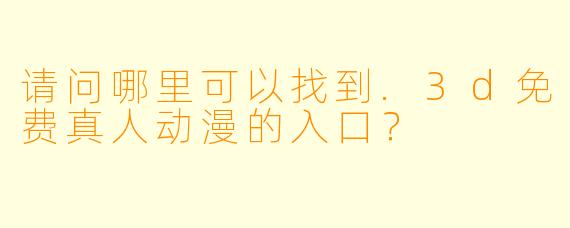 请问哪里可以找到.3d免费真人动漫的入口？
