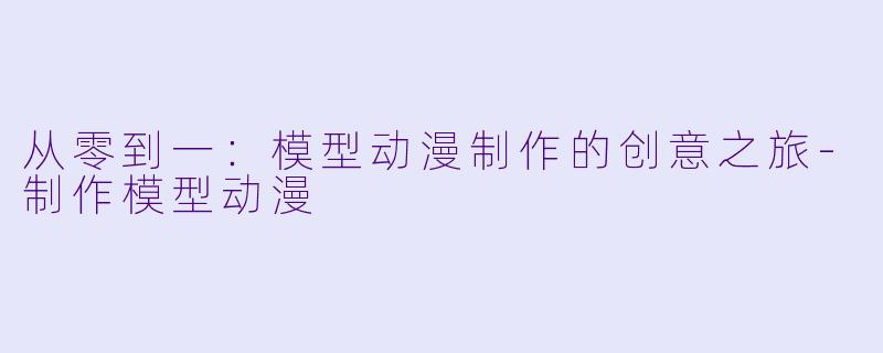 从零到一：模型动漫制作的创意之旅-制作模型动漫