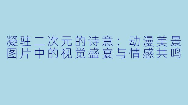 凝驻二次元的诗意：动漫美景图片中的视觉盛宴与情感共鸣