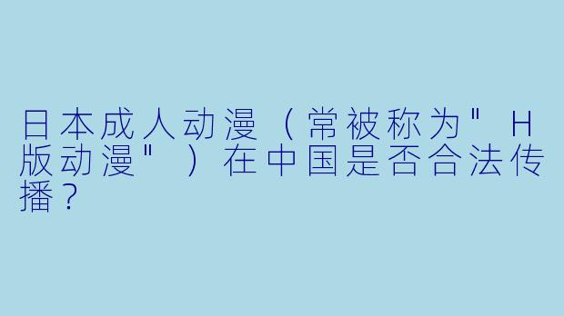 日本成人动漫（常被称为"H版动漫"）在中国是否合法传播？