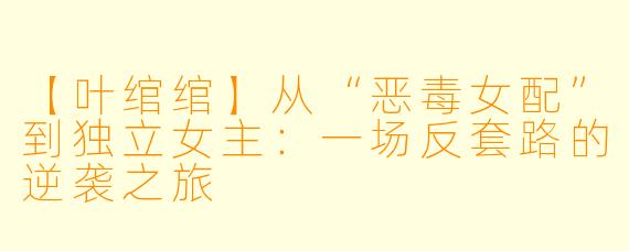 【叶绾绾】从“恶毒女配”到独立女主：一场反套路的逆袭之旅