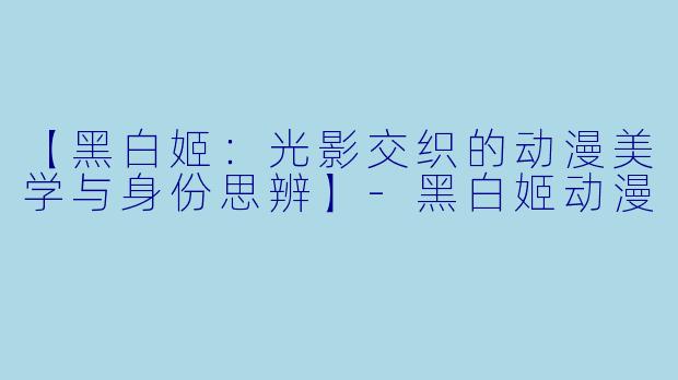 【黑白姬：光影交织的动漫美学与身份思辨】-黑白姬动漫