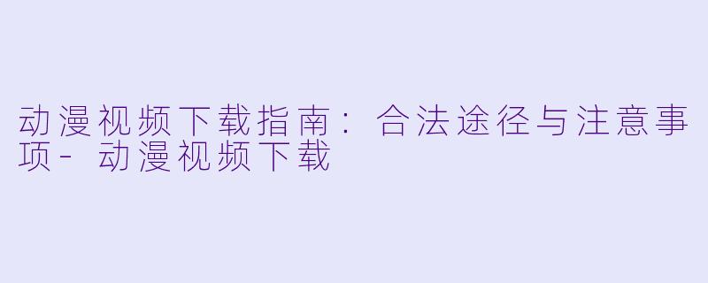 动漫视频下载指南：合法途径与注意事项