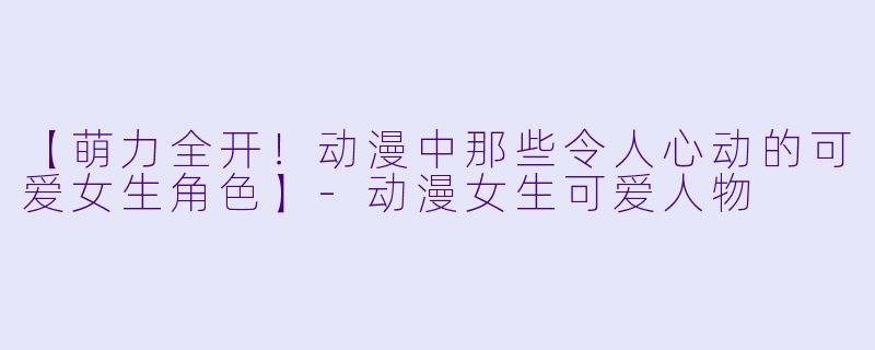 【萌力全开！动漫中那些令人心动的可爱女生角色】-动漫女生可爱人物