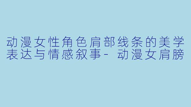 动漫女性角色肩部线条的美学表达与情感叙事-动漫女肩膀