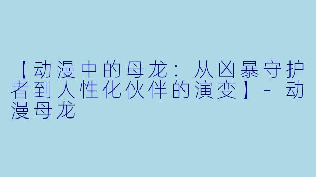 【动漫中的母龙：从凶暴守护者到人性化伙伴的演变】