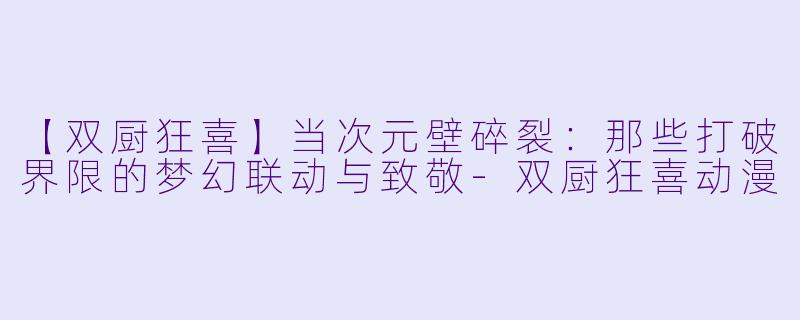 【双厨狂喜】当次元壁碎裂：那些打破界限的梦幻联动与致敬-双厨狂喜动漫