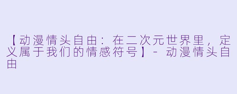 【动漫情头自由：在二次元世界里，定义属于我们的情感符号】-动漫情头自由