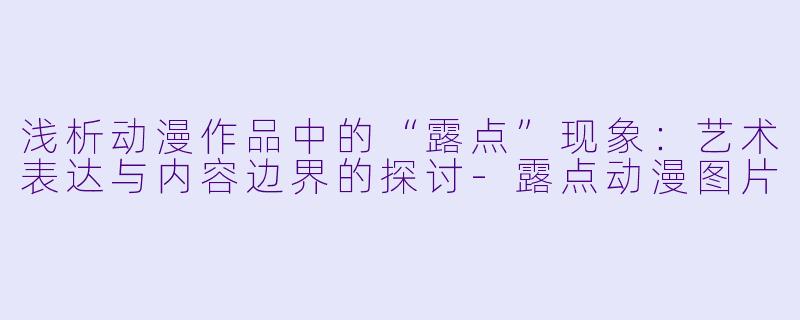 浅析动漫作品中的“露点”现象：艺术表达与内容边界的探讨-露点动漫图片