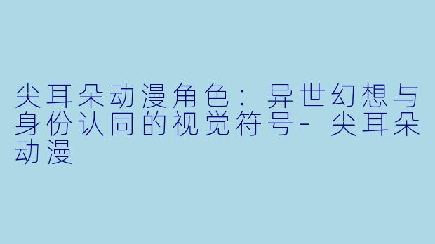 尖耳朵动漫角色：异世幻想与身份认同的视觉符号-尖耳朵动漫