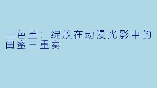三色堇：绽放在动漫光影中的闺蜜三重奏