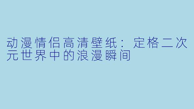 动漫情侣高清壁纸：定格二次元世界中的浪漫瞬间