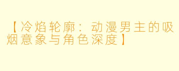 【冷焰轮廓：动漫男主的吸烟意象与角色深度】