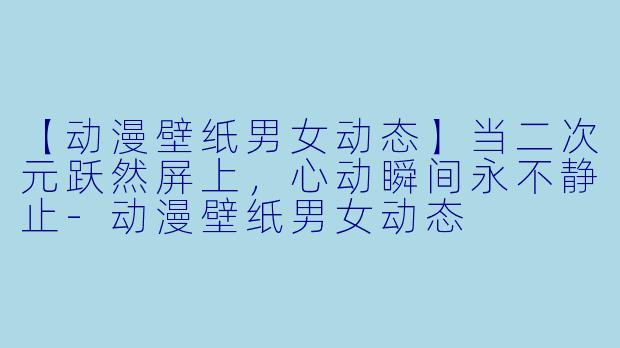 【动漫壁纸男女动态】当二次元跃然屏上，心动瞬间永不静止-动漫壁纸男女动态