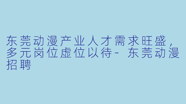 东莞动漫产业人才需求旺盛，多元岗位虚位以待-东莞动漫招聘