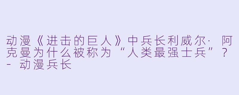动漫《进击的巨人》中兵长利威尔·阿克曼为什么被称为“人类最强士兵”？-动漫兵长
