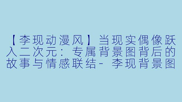 【李现动漫风】当现实偶像跃入二次元：专属背景图背后的故事与情感联结-李现背景图动漫