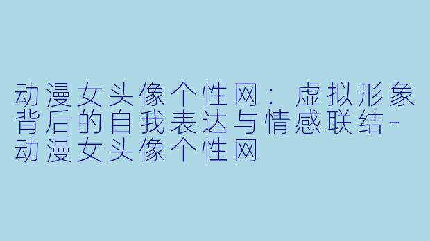 动漫女头像个性网：虚拟形象背后的自我表达与情感联结-动漫女头像个性网