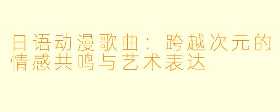 日语动漫歌曲：跨越次元的情感共鸣与艺术表达