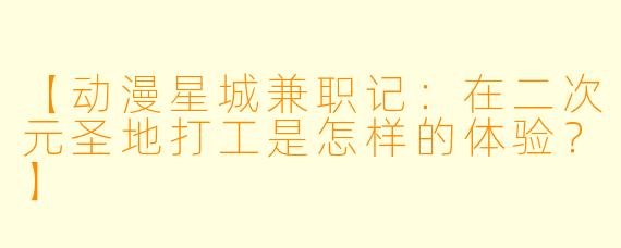 【动漫星城兼职记:在二次元圣地打工是怎样的体验?】