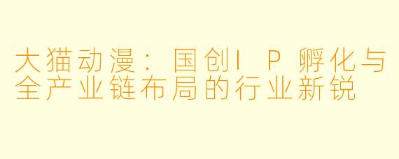 大猫动漫：国创IP孵化与全产业链布局的行业新锐