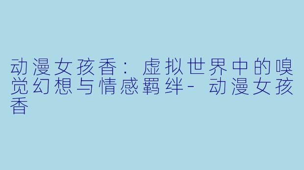 动漫女孩香：虚拟世界中的嗅觉幻想与情感羁绊-动漫女孩香