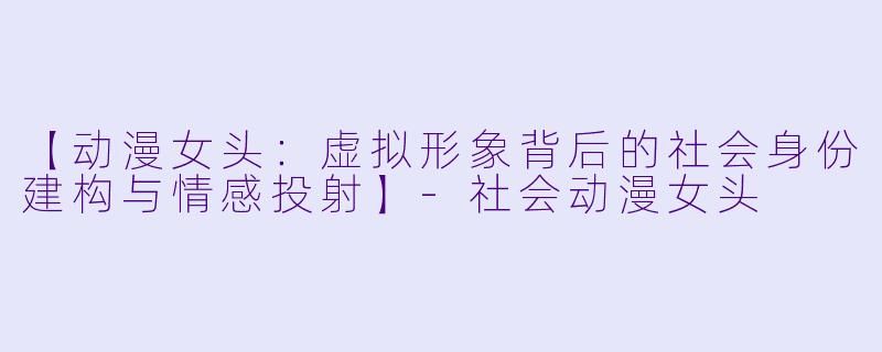 【动漫女头：虚拟形象背后的社会身份建构与情感投射】-社会动漫女头