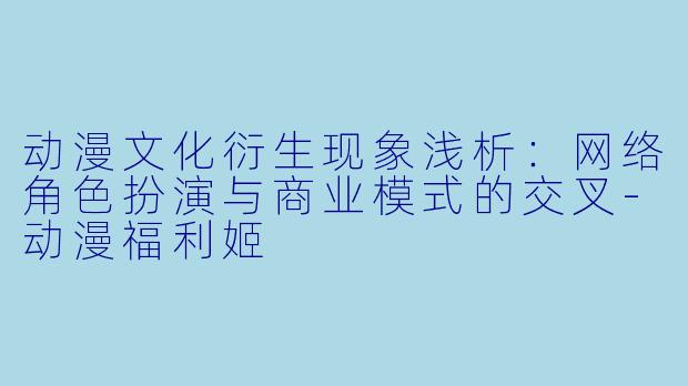动漫文化衍生现象浅析:网络角色扮演与商业模式的交叉-动漫福利姬